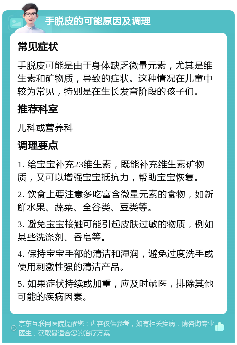 手脱皮的可能原因及调理 常见症状 手脱皮可能是由于身体缺乏微量元素，尤其是维生素和矿物质，导致的症状。这种情况在儿童中较为常见，特别是在生长发育阶段的孩子们。 推荐科室 儿科或营养科 调理要点 1. 给宝宝补充23维生素，既能补充维生素矿物质，又可以增强宝宝抵抗力，帮助宝宝恢复。 2. 饮食上要注意多吃富含微量元素的食物，如新鲜水果、蔬菜、全谷类、豆类等。 3. 避免宝宝接触可能引起皮肤过敏的物质，例如某些洗涤剂、香皂等。 4. 保持宝宝手部的清洁和湿润，避免过度洗手或使用刺激性强的清洁产品。 5. 如果症状持续或加重，应及时就医，排除其他可能的疾病因素。