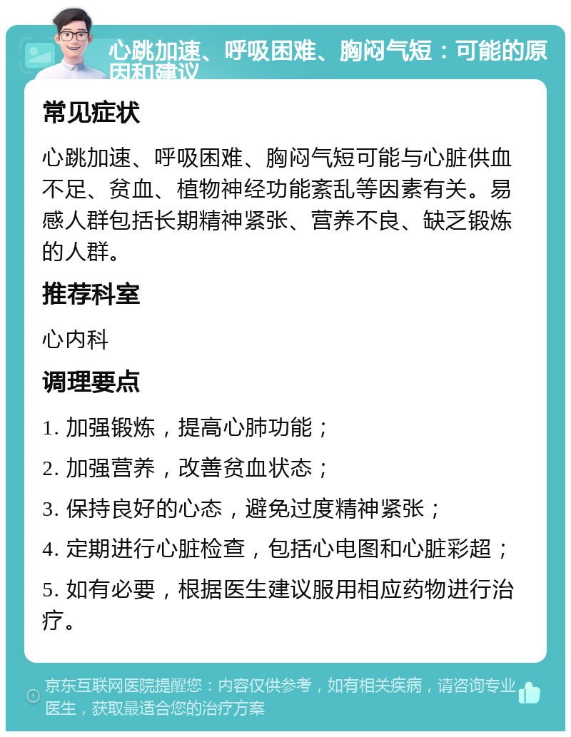 心跳加速、呼吸困难、胸闷气短：可能的原因和建议 常见症状 心跳加速、呼吸困难、胸闷气短可能与心脏供血不足、贫血、植物神经功能紊乱等因素有关。易感人群包括长期精神紧张、营养不良、缺乏锻炼的人群。 推荐科室 心内科 调理要点 1. 加强锻炼，提高心肺功能； 2. 加强营养，改善贫血状态； 3. 保持良好的心态，避免过度精神紧张； 4. 定期进行心脏检查，包括心电图和心脏彩超； 5. 如有必要，根据医生建议服用相应药物进行治疗。