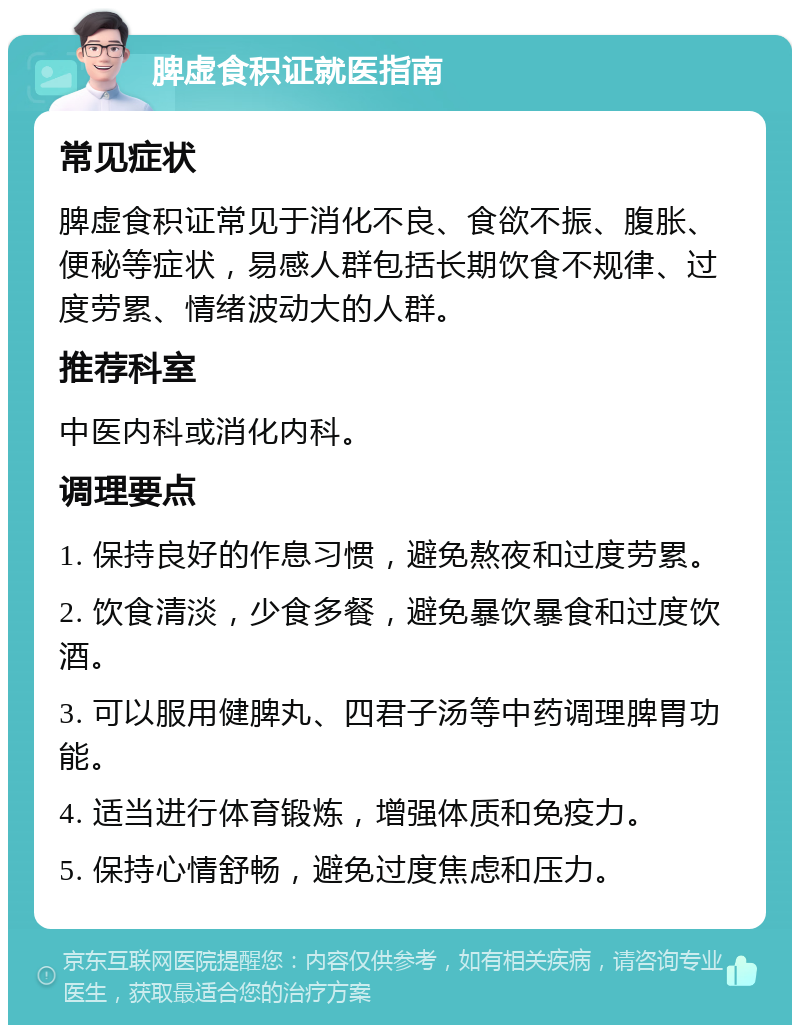 脾虚食积证就医指南 常见症状 脾虚食积证常见于消化不良、食欲不振、腹胀、便秘等症状，易感人群包括长期饮食不规律、过度劳累、情绪波动大的人群。 推荐科室 中医内科或消化内科。 调理要点 1. 保持良好的作息习惯，避免熬夜和过度劳累。 2. 饮食清淡，少食多餐，避免暴饮暴食和过度饮酒。 3. 可以服用健脾丸、四君子汤等中药调理脾胃功能。 4. 适当进行体育锻炼，增强体质和免疫力。 5. 保持心情舒畅，避免过度焦虑和压力。