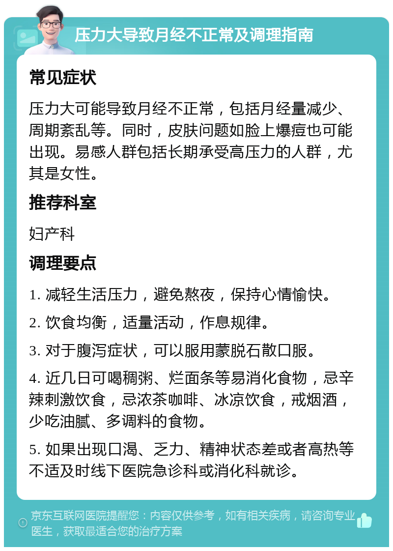 压力大导致月经不正常及调理指南 常见症状 压力大可能导致月经不正常，包括月经量减少、周期紊乱等。同时，皮肤问题如脸上爆痘也可能出现。易感人群包括长期承受高压力的人群，尤其是女性。 推荐科室 妇产科 调理要点 1. 减轻生活压力，避免熬夜，保持心情愉快。 2. 饮食均衡，适量活动，作息规律。 3. 对于腹泻症状，可以服用蒙脱石散口服。 4. 近几日可喝稠粥、烂面条等易消化食物，忌辛辣刺激饮食，忌浓茶咖啡、冰凉饮食，戒烟酒，少吃油腻、多调料的食物。 5. 如果出现口渴、乏力、精神状态差或者高热等不适及时线下医院急诊科或消化科就诊。