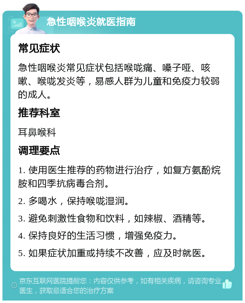 急性咽喉炎就医指南 常见症状 急性咽喉炎常见症状包括喉咙痛、嗓子哑、咳嗽、喉咙发炎等，易感人群为儿童和免疫力较弱的成人。 推荐科室 耳鼻喉科 调理要点 1. 使用医生推荐的药物进行治疗，如复方氨酚烷胺和四季抗病毒合剂。 2. 多喝水，保持喉咙湿润。 3. 避免刺激性食物和饮料，如辣椒、酒精等。 4. 保持良好的生活习惯，增强免疫力。 5. 如果症状加重或持续不改善，应及时就医。