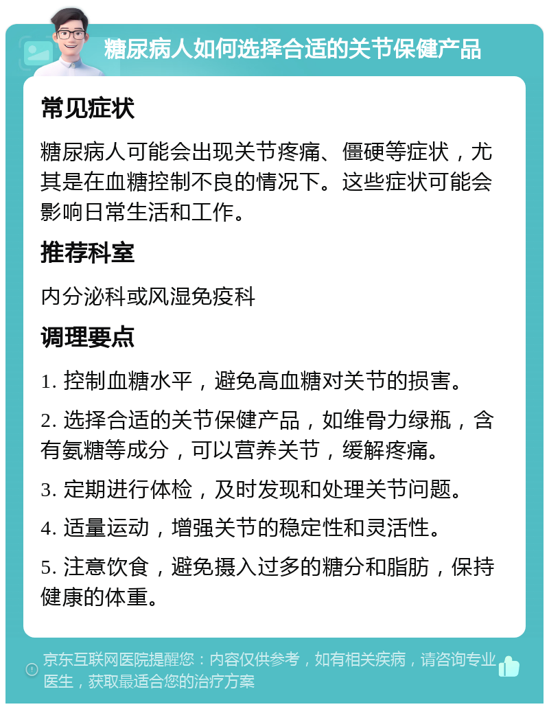 糖尿病人如何选择合适的关节保健产品 常见症状 糖尿病人可能会出现关节疼痛、僵硬等症状，尤其是在血糖控制不良的情况下。这些症状可能会影响日常生活和工作。 推荐科室 内分泌科或风湿免疫科 调理要点 1. 控制血糖水平，避免高血糖对关节的损害。 2. 选择合适的关节保健产品，如维骨力绿瓶，含有氨糖等成分，可以营养关节，缓解疼痛。 3. 定期进行体检，及时发现和处理关节问题。 4. 适量运动，增强关节的稳定性和灵活性。 5. 注意饮食，避免摄入过多的糖分和脂肪，保持健康的体重。