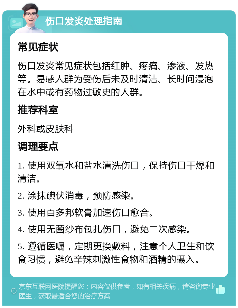 伤口发炎处理指南 常见症状 伤口发炎常见症状包括红肿、疼痛、渗液、发热等。易感人群为受伤后未及时清洁、长时间浸泡在水中或有药物过敏史的人群。 推荐科室 外科或皮肤科 调理要点 1. 使用双氧水和盐水清洗伤口，保持伤口干燥和清洁。 2. 涂抹碘伏消毒，预防感染。 3. 使用百多邦软膏加速伤口愈合。 4. 使用无菌纱布包扎伤口，避免二次感染。 5. 遵循医嘱，定期更换敷料，注意个人卫生和饮食习惯，避免辛辣刺激性食物和酒精的摄入。