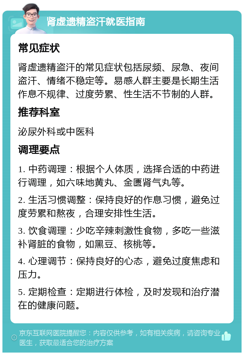 肾虚遗精盗汗就医指南 常见症状 肾虚遗精盗汗的常见症状包括尿频、尿急、夜间盗汗、情绪不稳定等。易感人群主要是长期生活作息不规律、过度劳累、性生活不节制的人群。 推荐科室 泌尿外科或中医科 调理要点 1. 中药调理：根据个人体质，选择合适的中药进行调理，如六味地黄丸、金匮肾气丸等。 2. 生活习惯调整：保持良好的作息习惯，避免过度劳累和熬夜，合理安排性生活。 3. 饮食调理：少吃辛辣刺激性食物，多吃一些滋补肾脏的食物，如黑豆、核桃等。 4. 心理调节：保持良好的心态，避免过度焦虑和压力。 5. 定期检查：定期进行体检，及时发现和治疗潜在的健康问题。