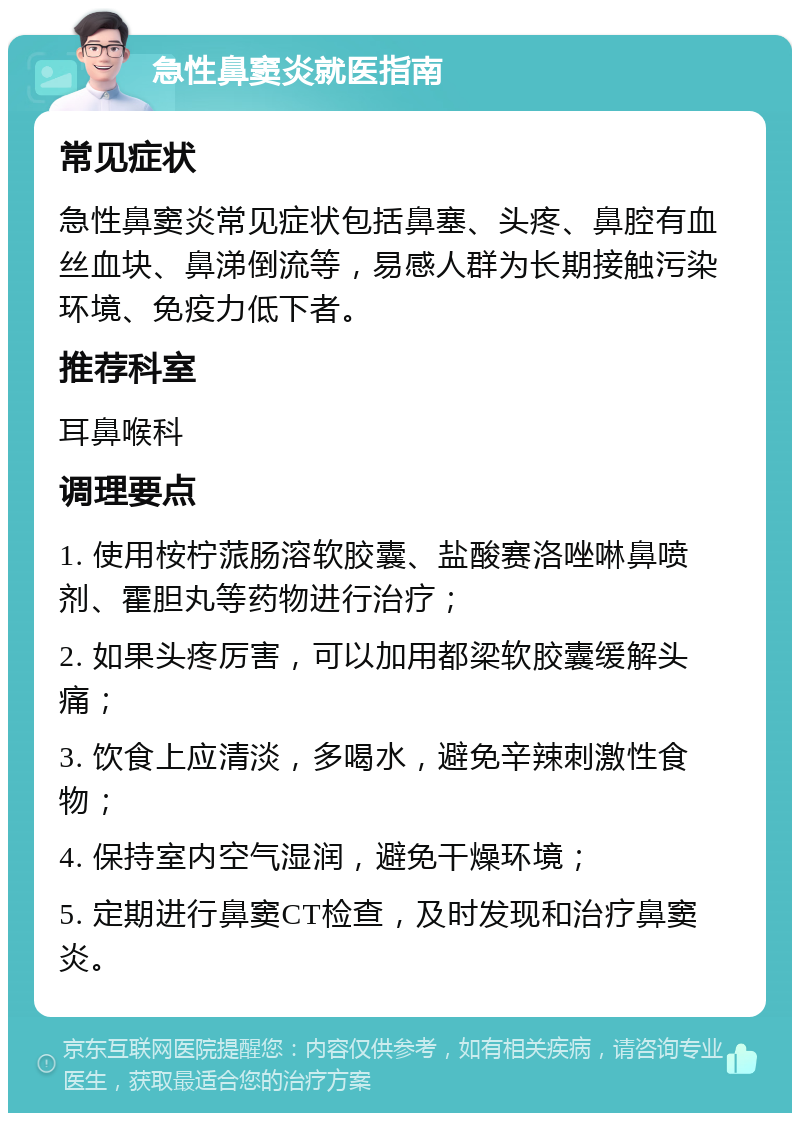 急性鼻窦炎就医指南 常见症状 急性鼻窦炎常见症状包括鼻塞、头疼、鼻腔有血丝血块、鼻涕倒流等，易感人群为长期接触污染环境、免疫力低下者。 推荐科室 耳鼻喉科 调理要点 1. 使用桉柠蒎肠溶软胶囊、盐酸赛洛唑啉鼻喷剂、霍胆丸等药物进行治疗； 2. 如果头疼厉害，可以加用都梁软胶囊缓解头痛； 3. 饮食上应清淡，多喝水，避免辛辣刺激性食物； 4. 保持室内空气湿润，避免干燥环境； 5. 定期进行鼻窦CT检查，及时发现和治疗鼻窦炎。