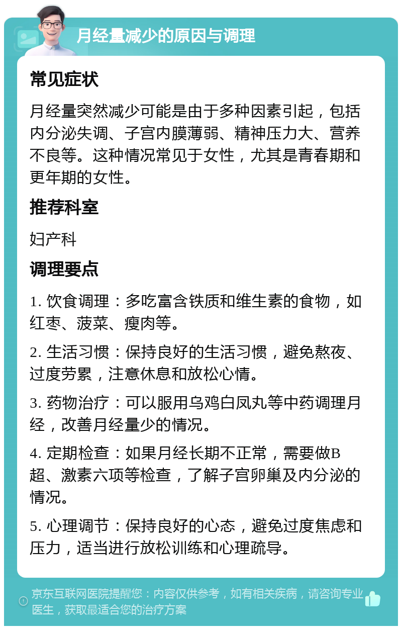 月经量减少的原因与调理 常见症状 月经量突然减少可能是由于多种因素引起，包括内分泌失调、子宫内膜薄弱、精神压力大、营养不良等。这种情况常见于女性，尤其是青春期和更年期的女性。 推荐科室 妇产科 调理要点 1. 饮食调理：多吃富含铁质和维生素的食物，如红枣、菠菜、瘦肉等。 2. 生活习惯：保持良好的生活习惯，避免熬夜、过度劳累，注意休息和放松心情。 3. 药物治疗：可以服用乌鸡白凤丸等中药调理月经，改善月经量少的情况。 4. 定期检查：如果月经长期不正常，需要做B超、激素六项等检查，了解子宫卵巢及内分泌的情况。 5. 心理调节：保持良好的心态，避免过度焦虑和压力，适当进行放松训练和心理疏导。