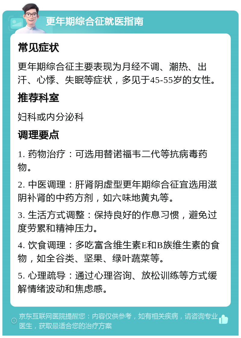 更年期综合征就医指南 常见症状 更年期综合征主要表现为月经不调、潮热、出汗、心悸、失眠等症状，多见于45-55岁的女性。 推荐科室 妇科或内分泌科 调理要点 1. 药物治疗：可选用替诺福韦二代等抗病毒药物。 2. 中医调理：肝肾阴虚型更年期综合征宜选用滋阴补肾的中药方剂，如六味地黄丸等。 3. 生活方式调整：保持良好的作息习惯，避免过度劳累和精神压力。 4. 饮食调理：多吃富含维生素E和B族维生素的食物，如全谷类、坚果、绿叶蔬菜等。 5. 心理疏导：通过心理咨询、放松训练等方式缓解情绪波动和焦虑感。