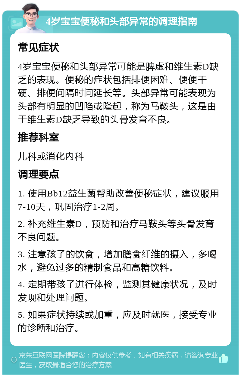 4岁宝宝便秘和头部异常的调理指南 常见症状 4岁宝宝便秘和头部异常可能是脾虚和维生素D缺乏的表现。便秘的症状包括排便困难、便便干硬、排便间隔时间延长等。头部异常可能表现为头部有明显的凹陷或隆起，称为马鞍头，这是由于维生素D缺乏导致的头骨发育不良。 推荐科室 儿科或消化内科 调理要点 1. 使用Bb12益生菌帮助改善便秘症状，建议服用7-10天，巩固治疗1-2周。 2. 补充维生素D，预防和治疗马鞍头等头骨发育不良问题。 3. 注意孩子的饮食，增加膳食纤维的摄入，多喝水，避免过多的精制食品和高糖饮料。 4. 定期带孩子进行体检，监测其健康状况，及时发现和处理问题。 5. 如果症状持续或加重，应及时就医，接受专业的诊断和治疗。