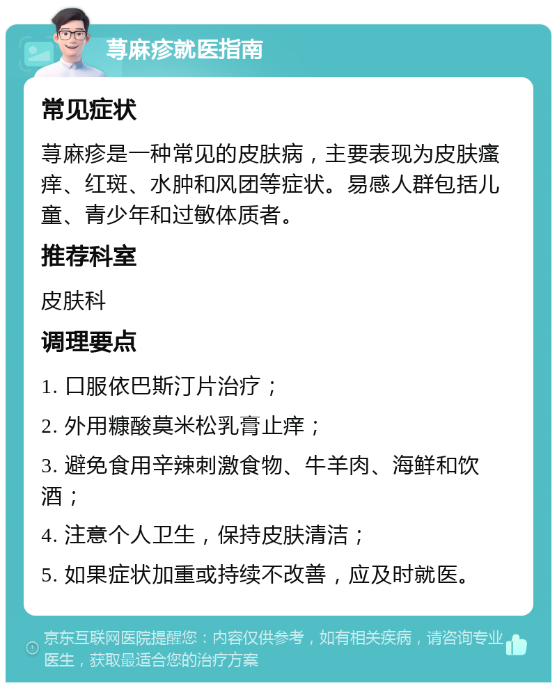 荨麻疹就医指南 常见症状 荨麻疹是一种常见的皮肤病，主要表现为皮肤瘙痒、红斑、水肿和风团等症状。易感人群包括儿童、青少年和过敏体质者。 推荐科室 皮肤科 调理要点 1. 口服依巴斯汀片治疗； 2. 外用糠酸莫米松乳膏止痒； 3. 避免食用辛辣刺激食物、牛羊肉、海鲜和饮酒； 4. 注意个人卫生，保持皮肤清洁； 5. 如果症状加重或持续不改善，应及时就医。