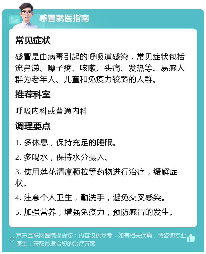 感冒就医指南 常见症状 感冒是由病毒引起的呼吸道感染，常见症状包括流鼻涕、嗓子疼、咳嗽、头痛、发热等。易感人群为老年人、儿童和免疫力较弱的人群。 推荐科室 呼吸内科或普通内科 调理要点 1. 多休息，保持充足的睡眠。 2. 多喝水，保持水分摄入。 3. 使用莲花清瘟颗粒等药物进行治疗，缓解症状。 4. 注意个人卫生，勤洗手，避免交叉感染。 5. 加强营养，增强免疫力，预防感冒的发生。