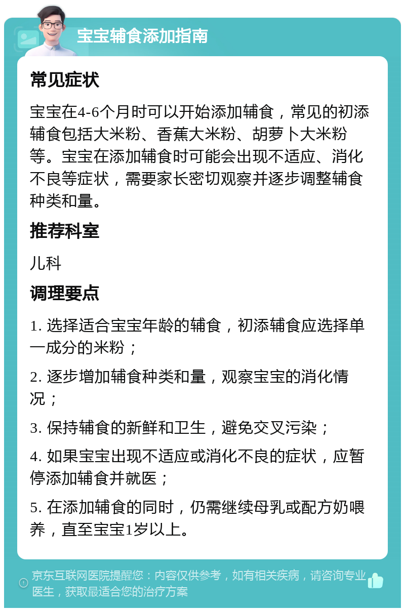 宝宝辅食添加指南 常见症状 宝宝在4-6个月时可以开始添加辅食，常见的初添辅食包括大米粉、香蕉大米粉、胡萝卜大米粉等。宝宝在添加辅食时可能会出现不适应、消化不良等症状，需要家长密切观察并逐步调整辅食种类和量。 推荐科室 儿科 调理要点 1. 选择适合宝宝年龄的辅食，初添辅食应选择单一成分的米粉； 2. 逐步增加辅食种类和量，观察宝宝的消化情况； 3. 保持辅食的新鲜和卫生，避免交叉污染； 4. 如果宝宝出现不适应或消化不良的症状，应暂停添加辅食并就医； 5. 在添加辅食的同时，仍需继续母乳或配方奶喂养，直至宝宝1岁以上。