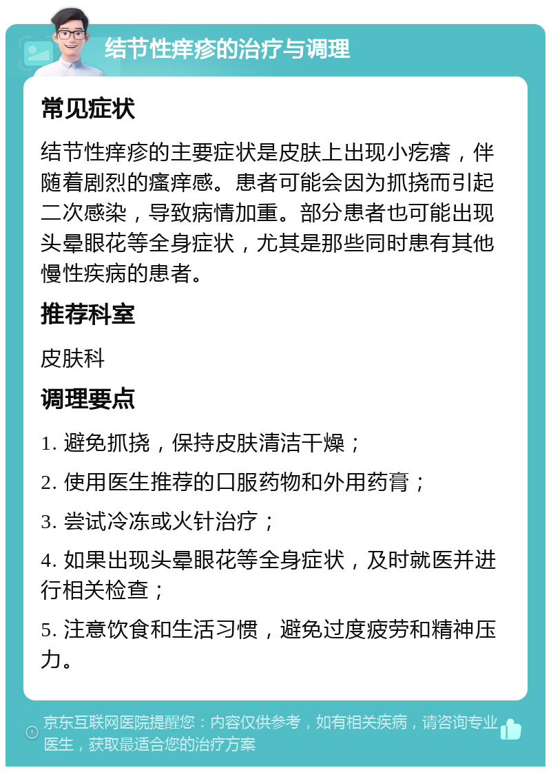 结节性痒疹的治疗与调理 常见症状 结节性痒疹的主要症状是皮肤上出现小疙瘩，伴随着剧烈的瘙痒感。患者可能会因为抓挠而引起二次感染，导致病情加重。部分患者也可能出现头晕眼花等全身症状，尤其是那些同时患有其他慢性疾病的患者。 推荐科室 皮肤科 调理要点 1. 避免抓挠，保持皮肤清洁干燥； 2. 使用医生推荐的口服药物和外用药膏； 3. 尝试冷冻或火针治疗； 4. 如果出现头晕眼花等全身症状，及时就医并进行相关检查； 5. 注意饮食和生活习惯，避免过度疲劳和精神压力。