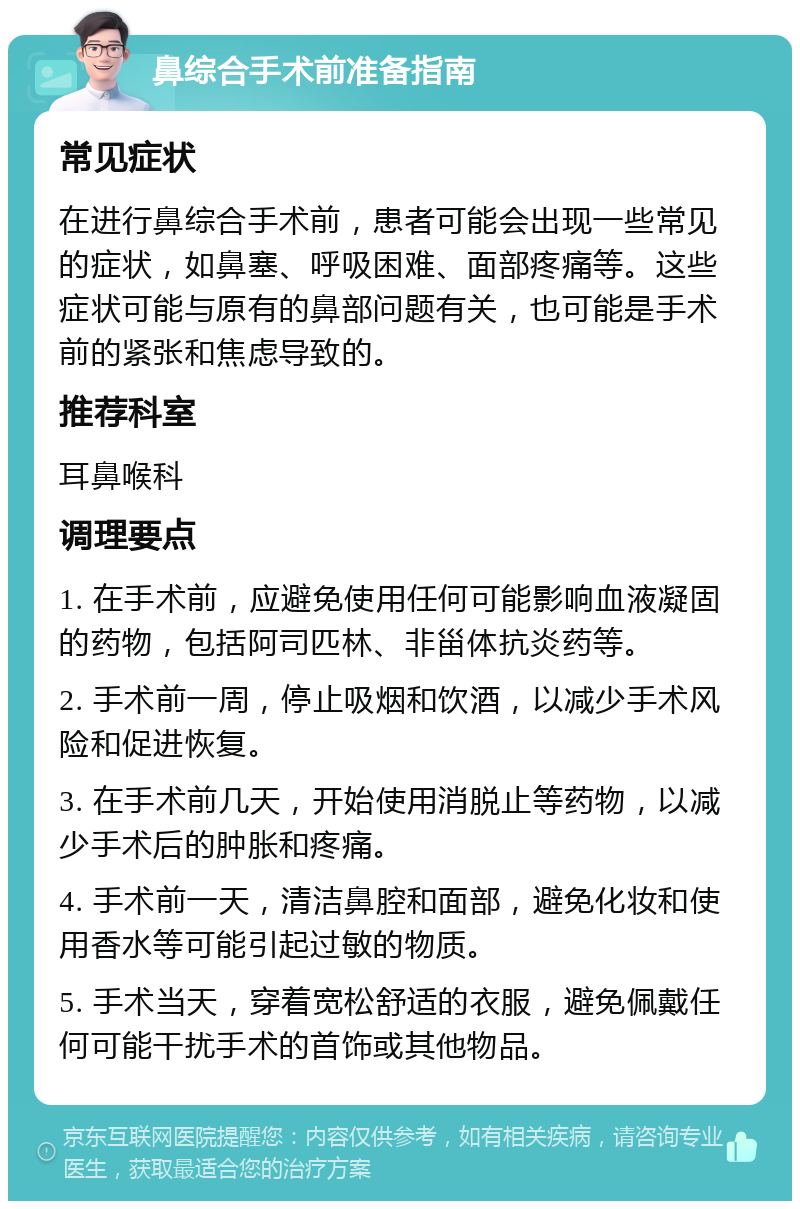 鼻综合手术前准备指南 常见症状 在进行鼻综合手术前，患者可能会出现一些常见的症状，如鼻塞、呼吸困难、面部疼痛等。这些症状可能与原有的鼻部问题有关，也可能是手术前的紧张和焦虑导致的。 推荐科室 耳鼻喉科 调理要点 1. 在手术前，应避免使用任何可能影响血液凝固的药物，包括阿司匹林、非甾体抗炎药等。 2. 手术前一周，停止吸烟和饮酒，以减少手术风险和促进恢复。 3. 在手术前几天，开始使用消脱止等药物，以减少手术后的肿胀和疼痛。 4. 手术前一天，清洁鼻腔和面部，避免化妆和使用香水等可能引起过敏的物质。 5. 手术当天，穿着宽松舒适的衣服，避免佩戴任何可能干扰手术的首饰或其他物品。