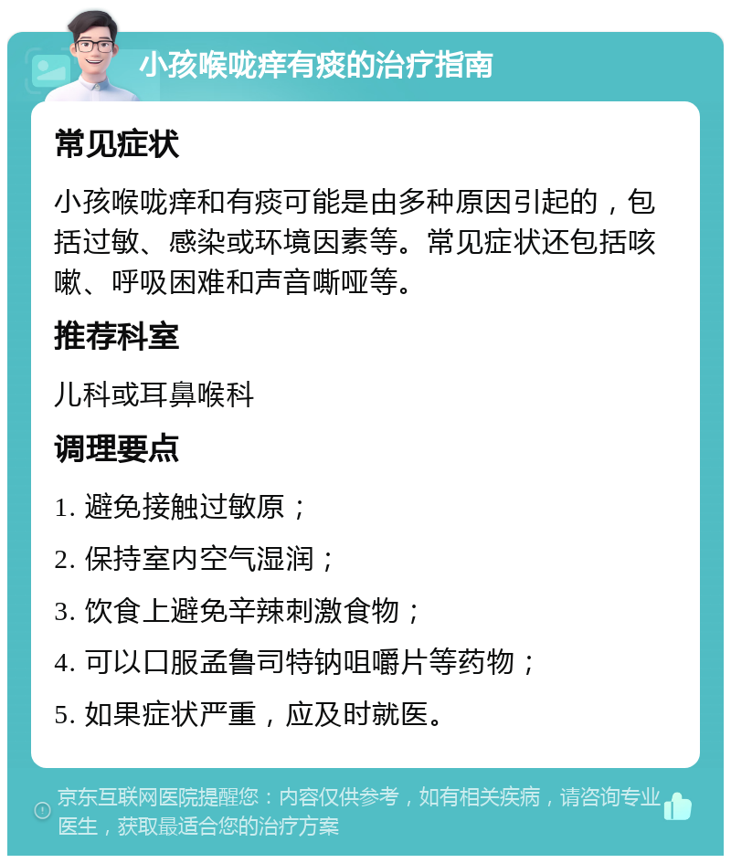 小孩喉咙痒有痰的治疗指南 常见症状 小孩喉咙痒和有痰可能是由多种原因引起的，包括过敏、感染或环境因素等。常见症状还包括咳嗽、呼吸困难和声音嘶哑等。 推荐科室 儿科或耳鼻喉科 调理要点 1. 避免接触过敏原； 2. 保持室内空气湿润； 3. 饮食上避免辛辣刺激食物； 4. 可以口服孟鲁司特钠咀嚼片等药物； 5. 如果症状严重，应及时就医。