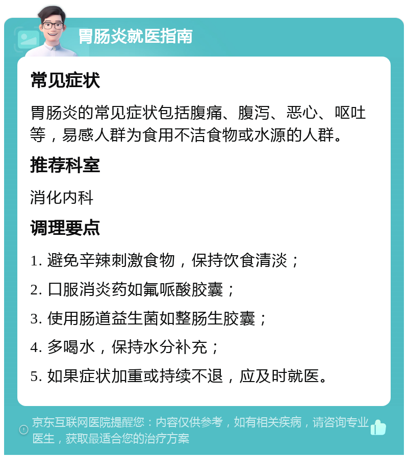 胃肠炎就医指南 常见症状 胃肠炎的常见症状包括腹痛、腹泻、恶心、呕吐等，易感人群为食用不洁食物或水源的人群。 推荐科室 消化内科 调理要点 1. 避免辛辣刺激食物，保持饮食清淡； 2. 口服消炎药如氟哌酸胶囊； 3. 使用肠道益生菌如整肠生胶囊； 4. 多喝水，保持水分补充； 5. 如果症状加重或持续不退，应及时就医。