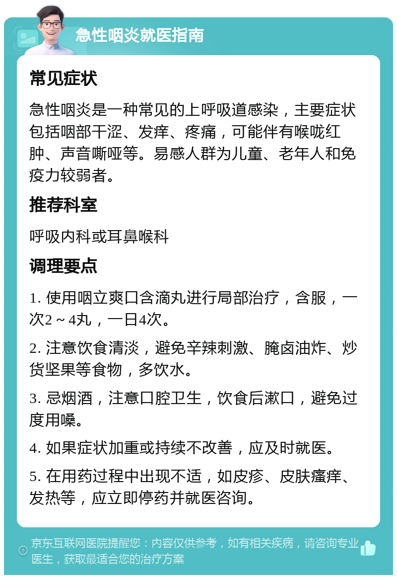 急性咽炎就医指南 常见症状 急性咽炎是一种常见的上呼吸道感染，主要症状包括咽部干涩、发痒、疼痛，可能伴有喉咙红肿、声音嘶哑等。易感人群为儿童、老年人和免疫力较弱者。 推荐科室 呼吸内科或耳鼻喉科 调理要点 1. 使用咽立爽口含滴丸进行局部治疗，含服，一次2～4丸，一日4次。 2. 注意饮食清淡，避免辛辣刺激、腌卤油炸、炒货坚果等食物，多饮水。 3. 忌烟酒，注意口腔卫生，饮食后漱口，避免过度用嗓。 4. 如果症状加重或持续不改善，应及时就医。 5. 在用药过程中出现不适，如皮疹、皮肤瘙痒、发热等，应立即停药并就医咨询。