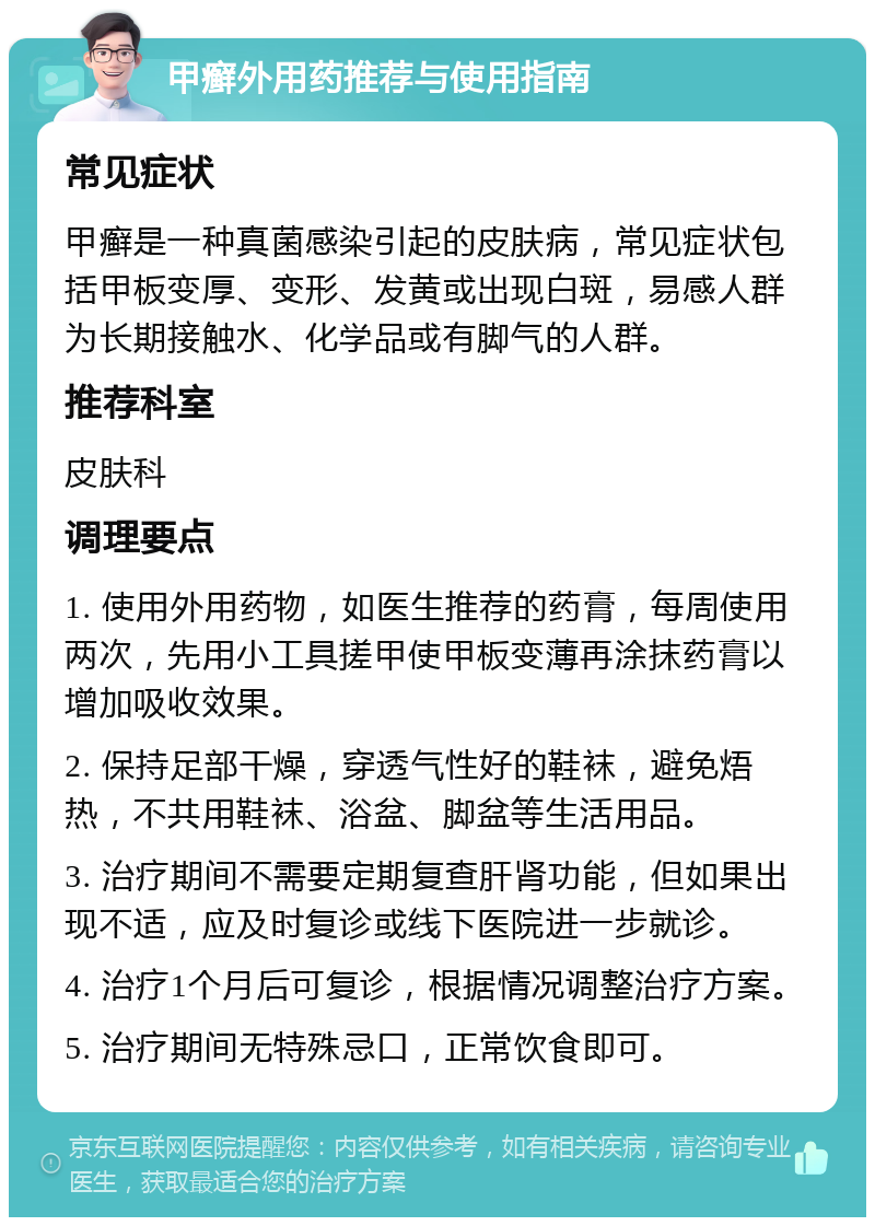 甲癣外用药推荐与使用指南 常见症状 甲癣是一种真菌感染引起的皮肤病，常见症状包括甲板变厚、变形、发黄或出现白斑，易感人群为长期接触水、化学品或有脚气的人群。 推荐科室 皮肤科 调理要点 1. 使用外用药物，如医生推荐的药膏，每周使用两次，先用小工具搓甲使甲板变薄再涂抹药膏以增加吸收效果。 2. 保持足部干燥，穿透气性好的鞋袜，避免焐热，不共用鞋袜、浴盆、脚盆等生活用品。 3. 治疗期间不需要定期复查肝肾功能，但如果出现不适，应及时复诊或线下医院进一步就诊。 4. 治疗1个月后可复诊，根据情况调整治疗方案。 5. 治疗期间无特殊忌口，正常饮食即可。