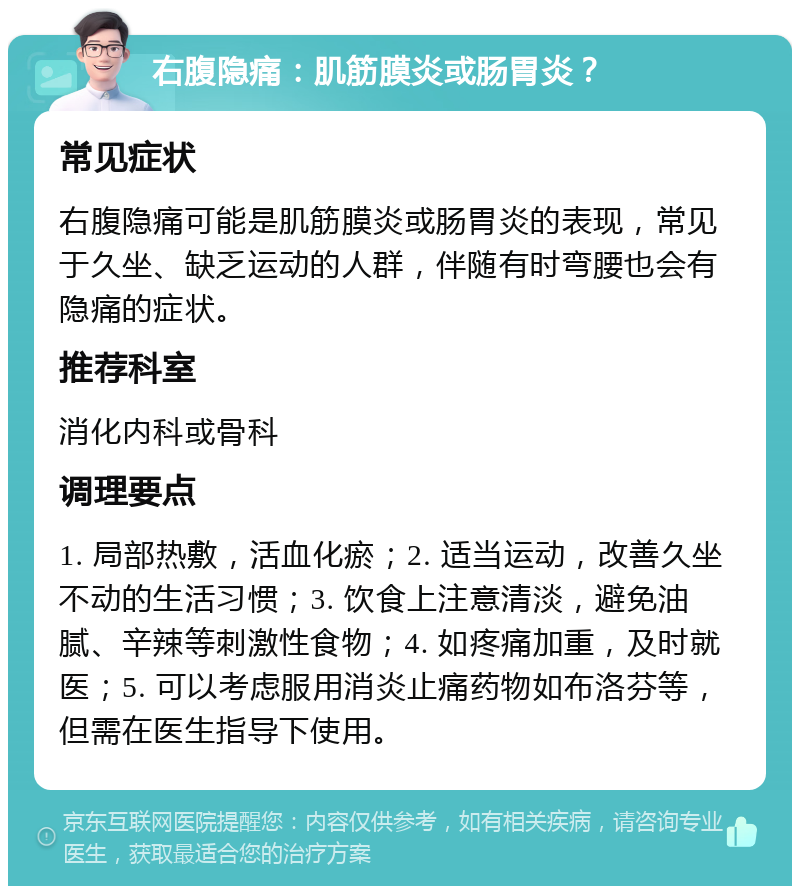 右腹隐痛：肌筋膜炎或肠胃炎？ 常见症状 右腹隐痛可能是肌筋膜炎或肠胃炎的表现，常见于久坐、缺乏运动的人群，伴随有时弯腰也会有隐痛的症状。 推荐科室 消化内科或骨科 调理要点 1. 局部热敷，活血化瘀；2. 适当运动，改善久坐不动的生活习惯；3. 饮食上注意清淡，避免油腻、辛辣等刺激性食物；4. 如疼痛加重，及时就医；5. 可以考虑服用消炎止痛药物如布洛芬等，但需在医生指导下使用。