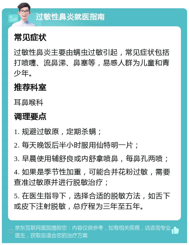 过敏性鼻炎就医指南 常见症状 过敏性鼻炎主要由螨虫过敏引起，常见症状包括打喷嚏、流鼻涕、鼻塞等，易感人群为儿童和青少年。 推荐科室 耳鼻喉科 调理要点 1. 规避过敏原，定期杀螨； 2. 每天晚饭后半小时服用仙特明一片； 3. 早晨使用辅舒良或内舒拿喷鼻，每鼻孔两喷； 4. 如果是季节性加重，可能合并花粉过敏，需要查准过敏原并进行脱敏治疗； 5. 在医生指导下，选择合适的脱敏方法，如舌下或皮下注射脱敏，总疗程为三年至五年。