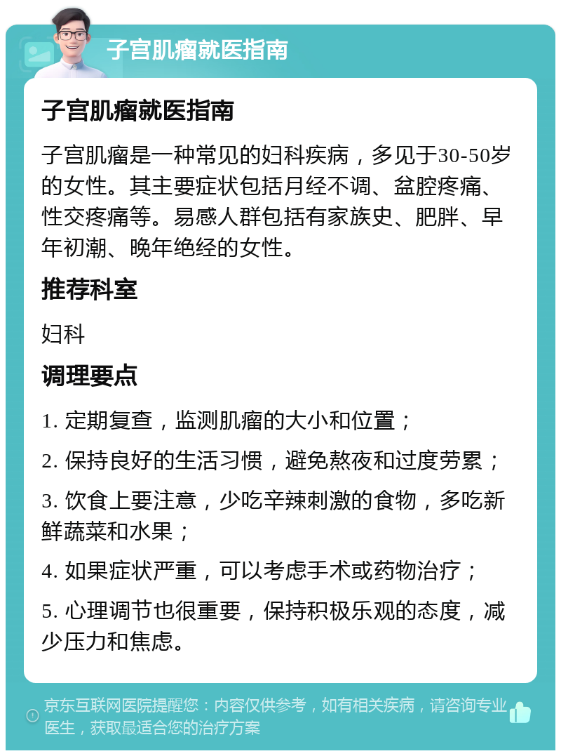 子宫肌瘤就医指南 子宫肌瘤就医指南 子宫肌瘤是一种常见的妇科疾病，多见于30-50岁的女性。其主要症状包括月经不调、盆腔疼痛、性交疼痛等。易感人群包括有家族史、肥胖、早年初潮、晚年绝经的女性。 推荐科室 妇科 调理要点 1. 定期复查，监测肌瘤的大小和位置； 2. 保持良好的生活习惯，避免熬夜和过度劳累； 3. 饮食上要注意，少吃辛辣刺激的食物，多吃新鲜蔬菜和水果； 4. 如果症状严重，可以考虑手术或药物治疗； 5. 心理调节也很重要，保持积极乐观的态度，减少压力和焦虑。