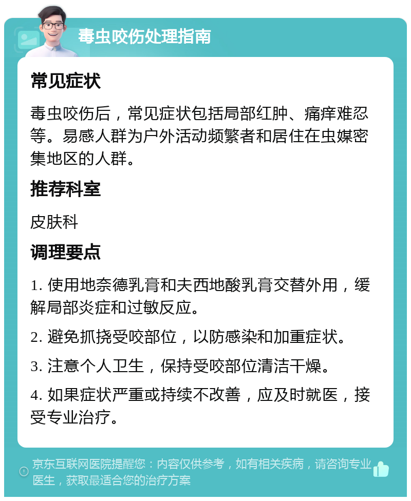 毒虫咬伤处理指南 常见症状 毒虫咬伤后，常见症状包括局部红肿、痛痒难忍等。易感人群为户外活动频繁者和居住在虫媒密集地区的人群。 推荐科室 皮肤科 调理要点 1. 使用地奈德乳膏和夫西地酸乳膏交替外用，缓解局部炎症和过敏反应。 2. 避免抓挠受咬部位，以防感染和加重症状。 3. 注意个人卫生，保持受咬部位清洁干燥。 4. 如果症状严重或持续不改善，应及时就医，接受专业治疗。