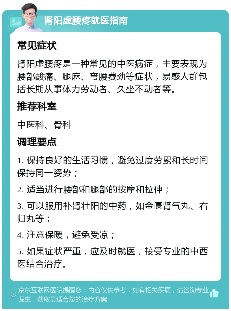 肾阳虚腰疼就医指南 常见症状 肾阳虚腰疼是一种常见的中医病症，主要表现为腰部酸痛、腿麻、弯腰费劲等症状，易感人群包括长期从事体力劳动者、久坐不动者等。 推荐科室 中医科、骨科 调理要点 1. 保持良好的生活习惯，避免过度劳累和长时间保持同一姿势； 2. 适当进行腰部和腿部的按摩和拉伸； 3. 可以服用补肾壮阳的中药，如金匮肾气丸、右归丸等； 4. 注意保暖，避免受凉； 5. 如果症状严重，应及时就医，接受专业的中西医结合治疗。