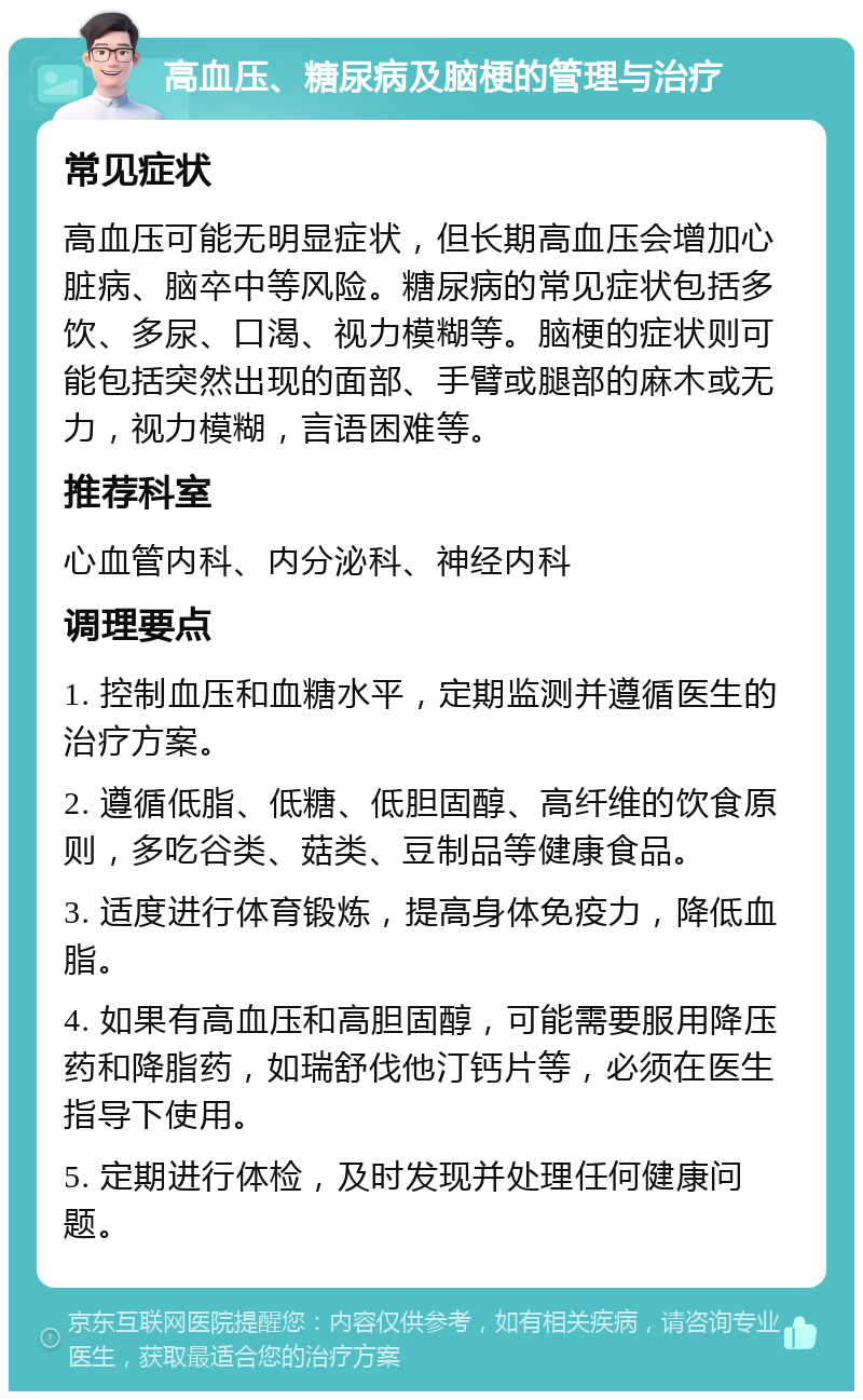 高血压、糖尿病及脑梗的管理与治疗 常见症状 高血压可能无明显症状，但长期高血压会增加心脏病、脑卒中等风险。糖尿病的常见症状包括多饮、多尿、口渴、视力模糊等。脑梗的症状则可能包括突然出现的面部、手臂或腿部的麻木或无力，视力模糊，言语困难等。 推荐科室 心血管内科、内分泌科、神经内科 调理要点 1. 控制血压和血糖水平，定期监测并遵循医生的治疗方案。 2. 遵循低脂、低糖、低胆固醇、高纤维的饮食原则，多吃谷类、菇类、豆制品等健康食品。 3. 适度进行体育锻炼，提高身体免疫力，降低血脂。 4. 如果有高血压和高胆固醇，可能需要服用降压药和降脂药，如瑞舒伐他汀钙片等，必须在医生指导下使用。 5. 定期进行体检，及时发现并处理任何健康问题。