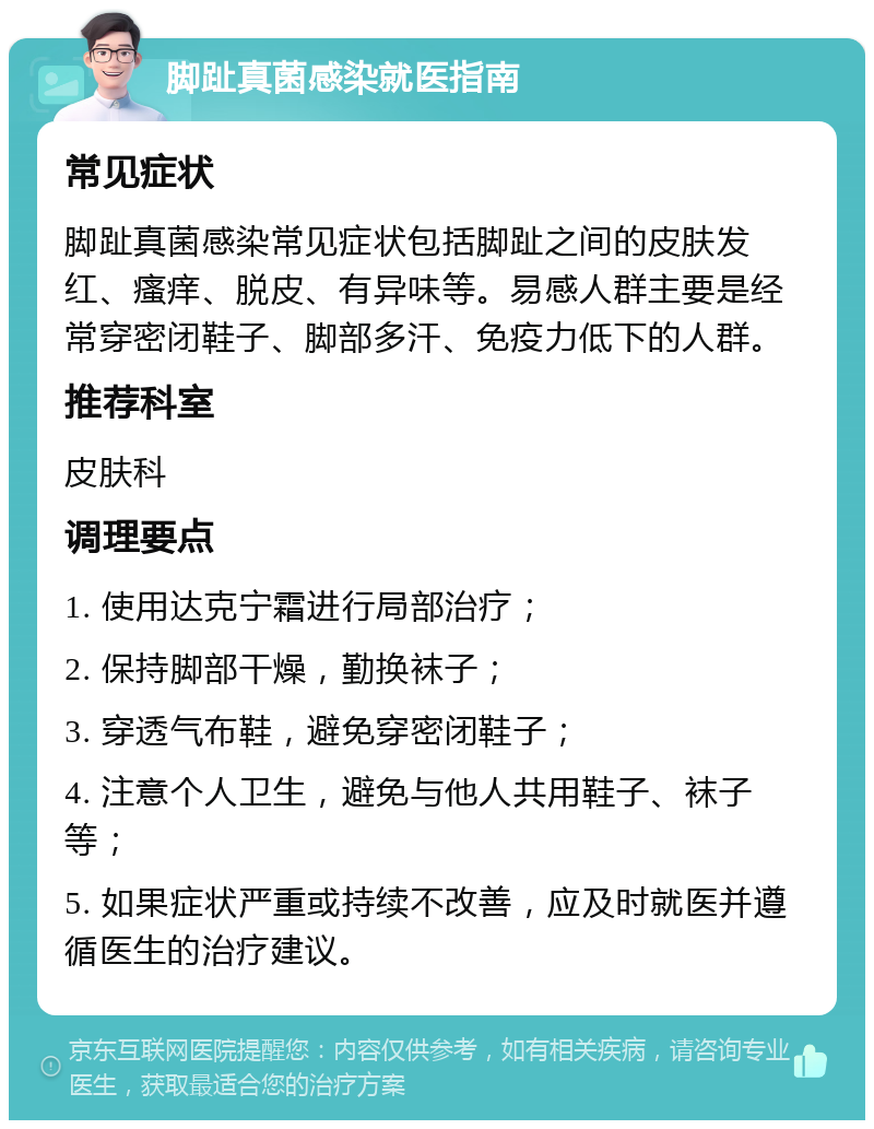 脚趾真菌感染就医指南 常见症状 脚趾真菌感染常见症状包括脚趾之间的皮肤发红、瘙痒、脱皮、有异味等。易感人群主要是经常穿密闭鞋子、脚部多汗、免疫力低下的人群。 推荐科室 皮肤科 调理要点 1. 使用达克宁霜进行局部治疗； 2. 保持脚部干燥，勤换袜子； 3. 穿透气布鞋，避免穿密闭鞋子； 4. 注意个人卫生，避免与他人共用鞋子、袜子等； 5. 如果症状严重或持续不改善，应及时就医并遵循医生的治疗建议。