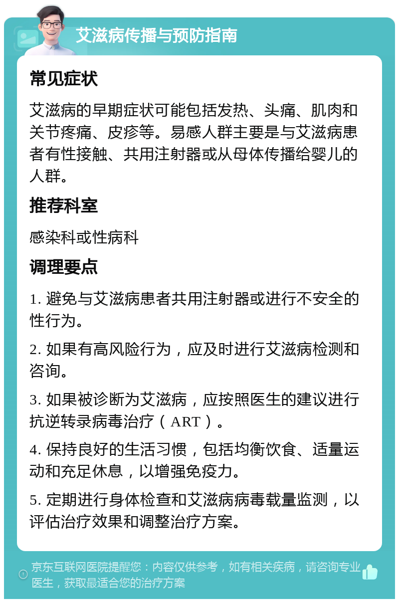 艾滋病传播与预防指南 常见症状 艾滋病的早期症状可能包括发热、头痛、肌肉和关节疼痛、皮疹等。易感人群主要是与艾滋病患者有性接触、共用注射器或从母体传播给婴儿的人群。 推荐科室 感染科或性病科 调理要点 1. 避免与艾滋病患者共用注射器或进行不安全的性行为。 2. 如果有高风险行为，应及时进行艾滋病检测和咨询。 3. 如果被诊断为艾滋病，应按照医生的建议进行抗逆转录病毒治疗（ART）。 4. 保持良好的生活习惯，包括均衡饮食、适量运动和充足休息，以增强免疫力。 5. 定期进行身体检查和艾滋病病毒载量监测，以评估治疗效果和调整治疗方案。