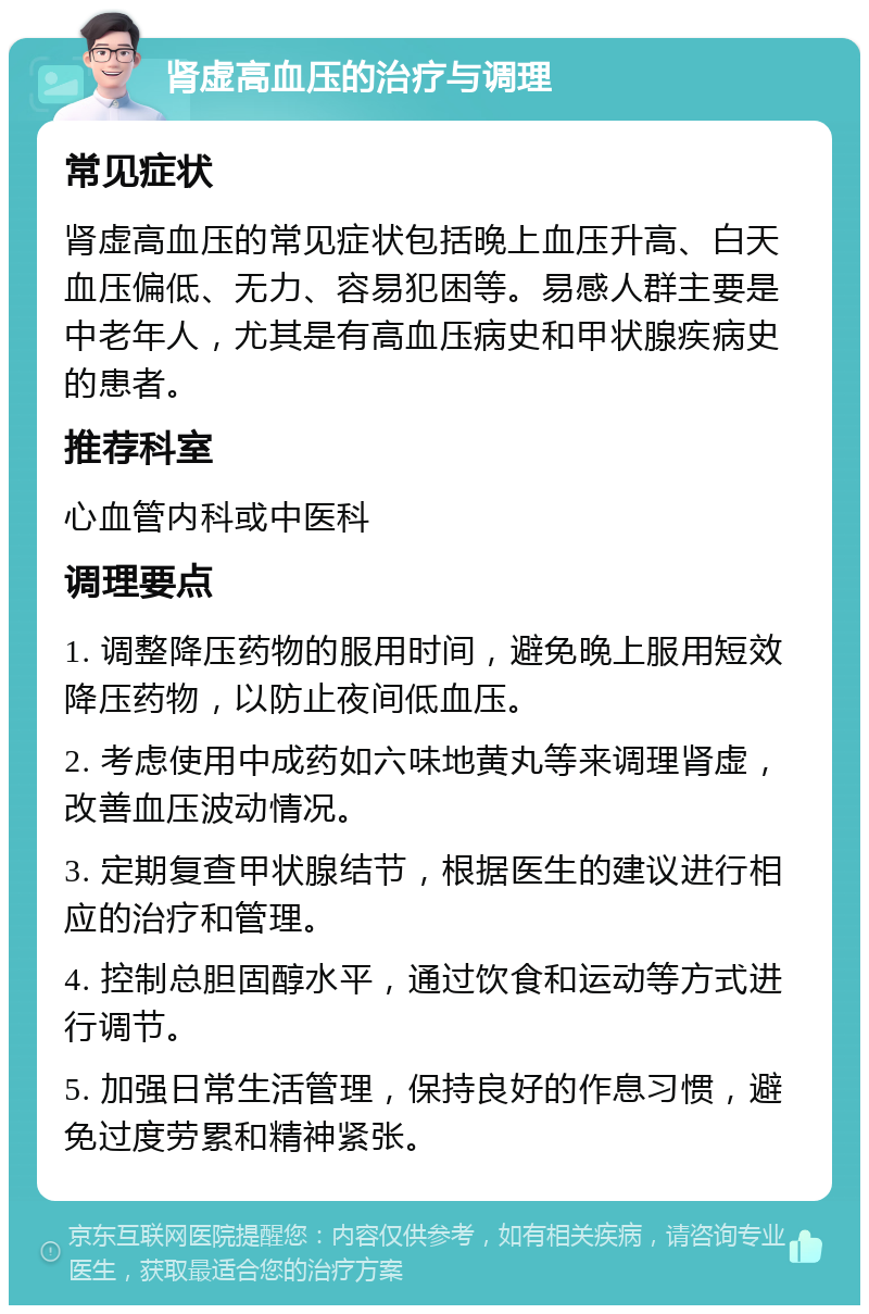 肾虚高血压的治疗与调理 常见症状 肾虚高血压的常见症状包括晚上血压升高、白天血压偏低、无力、容易犯困等。易感人群主要是中老年人，尤其是有高血压病史和甲状腺疾病史的患者。 推荐科室 心血管内科或中医科 调理要点 1. 调整降压药物的服用时间，避免晚上服用短效降压药物，以防止夜间低血压。 2. 考虑使用中成药如六味地黄丸等来调理肾虚，改善血压波动情况。 3. 定期复查甲状腺结节，根据医生的建议进行相应的治疗和管理。 4. 控制总胆固醇水平，通过饮食和运动等方式进行调节。 5. 加强日常生活管理，保持良好的作息习惯，避免过度劳累和精神紧张。