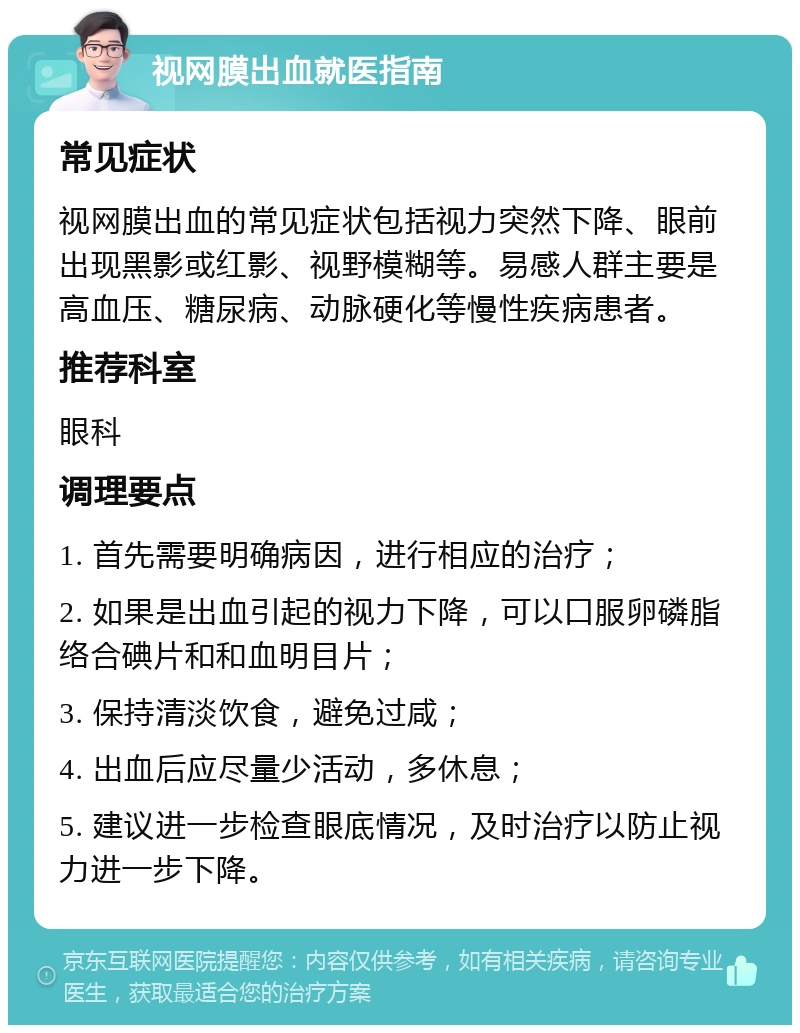 视网膜出血就医指南 常见症状 视网膜出血的常见症状包括视力突然下降、眼前出现黑影或红影、视野模糊等。易感人群主要是高血压、糖尿病、动脉硬化等慢性疾病患者。 推荐科室 眼科 调理要点 1. 首先需要明确病因，进行相应的治疗； 2. 如果是出血引起的视力下降，可以口服卵磷脂络合碘片和和血明目片； 3. 保持清淡饮食，避免过咸； 4. 出血后应尽量少活动，多休息； 5. 建议进一步检查眼底情况，及时治疗以防止视力进一步下降。