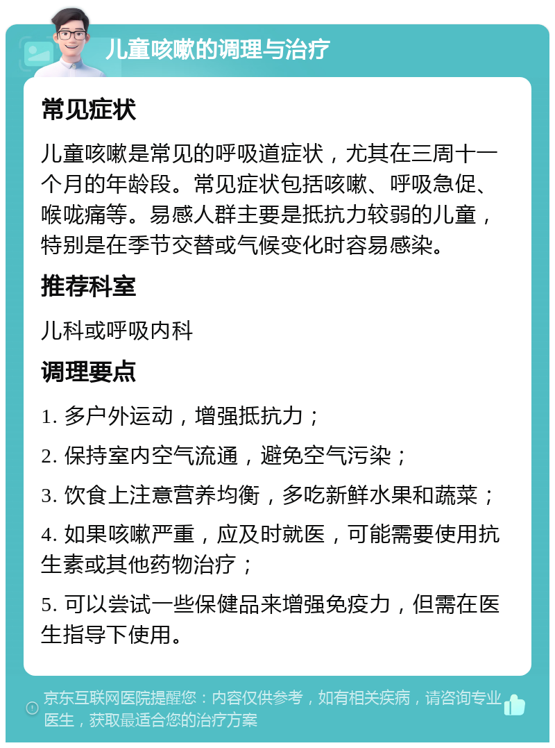 儿童咳嗽的调理与治疗 常见症状 儿童咳嗽是常见的呼吸道症状，尤其在三周十一个月的年龄段。常见症状包括咳嗽、呼吸急促、喉咙痛等。易感人群主要是抵抗力较弱的儿童，特别是在季节交替或气候变化时容易感染。 推荐科室 儿科或呼吸内科 调理要点 1. 多户外运动，增强抵抗力； 2. 保持室内空气流通，避免空气污染； 3. 饮食上注意营养均衡，多吃新鲜水果和蔬菜； 4. 如果咳嗽严重，应及时就医，可能需要使用抗生素或其他药物治疗； 5. 可以尝试一些保健品来增强免疫力，但需在医生指导下使用。