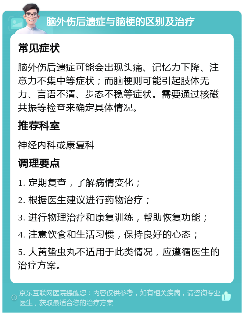 脑外伤后遗症与脑梗的区别及治疗 常见症状 脑外伤后遗症可能会出现头痛、记忆力下降、注意力不集中等症状；而脑梗则可能引起肢体无力、言语不清、步态不稳等症状。需要通过核磁共振等检查来确定具体情况。 推荐科室 神经内科或康复科 调理要点 1. 定期复查，了解病情变化； 2. 根据医生建议进行药物治疗； 3. 进行物理治疗和康复训练，帮助恢复功能； 4. 注意饮食和生活习惯，保持良好的心态； 5. 大黄蛰虫丸不适用于此类情况，应遵循医生的治疗方案。