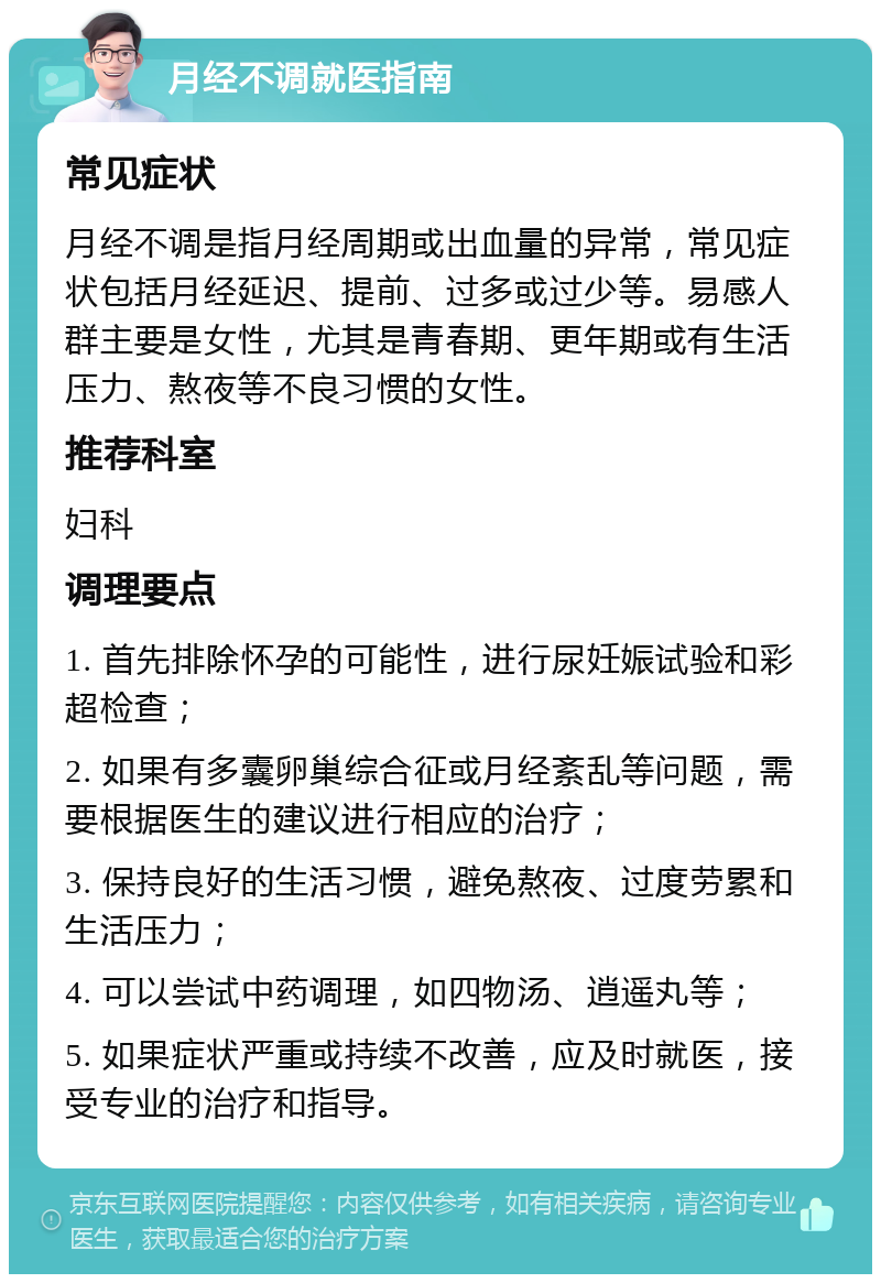 月经不调就医指南 常见症状 月经不调是指月经周期或出血量的异常，常见症状包括月经延迟、提前、过多或过少等。易感人群主要是女性，尤其是青春期、更年期或有生活压力、熬夜等不良习惯的女性。 推荐科室 妇科 调理要点 1. 首先排除怀孕的可能性，进行尿妊娠试验和彩超检查； 2. 如果有多囊卵巢综合征或月经紊乱等问题，需要根据医生的建议进行相应的治疗； 3. 保持良好的生活习惯，避免熬夜、过度劳累和生活压力； 4. 可以尝试中药调理，如四物汤、逍遥丸等； 5. 如果症状严重或持续不改善，应及时就医，接受专业的治疗和指导。