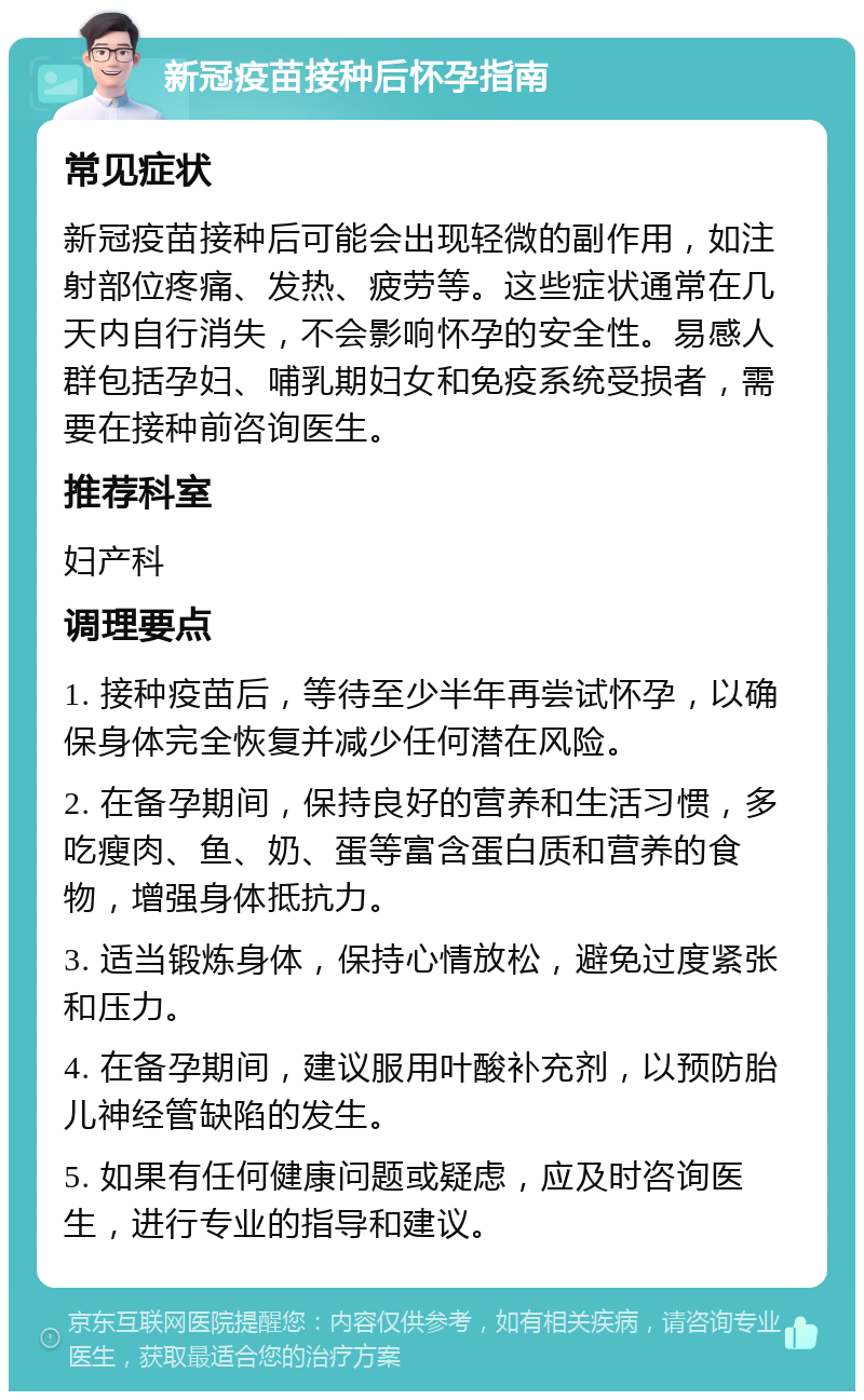 新冠疫苗接种后怀孕指南 常见症状 新冠疫苗接种后可能会出现轻微的副作用，如注射部位疼痛、发热、疲劳等。这些症状通常在几天内自行消失，不会影响怀孕的安全性。易感人群包括孕妇、哺乳期妇女和免疫系统受损者，需要在接种前咨询医生。 推荐科室 妇产科 调理要点 1. 接种疫苗后，等待至少半年再尝试怀孕，以确保身体完全恢复并减少任何潜在风险。 2. 在备孕期间，保持良好的营养和生活习惯，多吃瘦肉、鱼、奶、蛋等富含蛋白质和营养的食物，增强身体抵抗力。 3. 适当锻炼身体，保持心情放松，避免过度紧张和压力。 4. 在备孕期间，建议服用叶酸补充剂，以预防胎儿神经管缺陷的发生。 5. 如果有任何健康问题或疑虑，应及时咨询医生，进行专业的指导和建议。