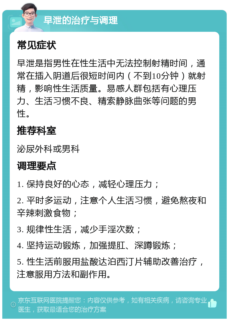 早泄的治疗与调理 常见症状 早泄是指男性在性生活中无法控制射精时间，通常在插入阴道后很短时间内（不到10分钟）就射精，影响性生活质量。易感人群包括有心理压力、生活习惯不良、精索静脉曲张等问题的男性。 推荐科室 泌尿外科或男科 调理要点 1. 保持良好的心态，减轻心理压力； 2. 平时多运动，注意个人生活习惯，避免熬夜和辛辣刺激食物； 3. 规律性生活，减少手淫次数； 4. 坚持运动锻炼，加强提肛、深蹲锻炼； 5. 性生活前服用盐酸达泊西汀片辅助改善治疗，注意服用方法和副作用。