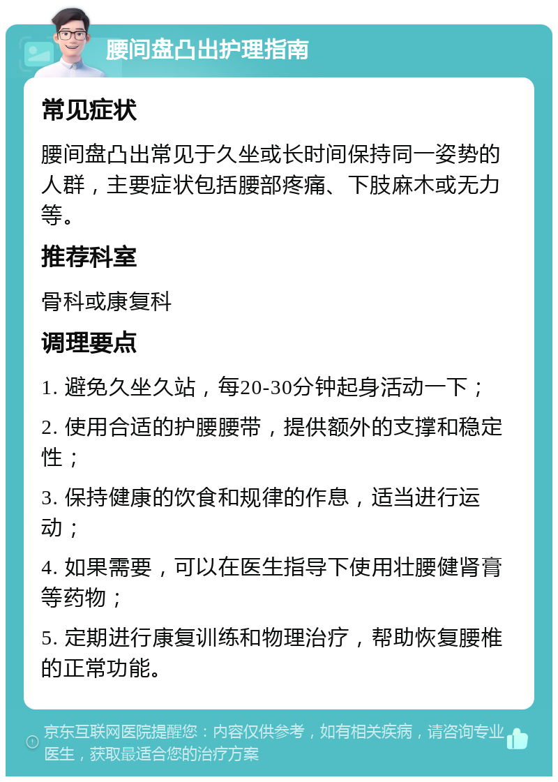 腰间盘凸出护理指南 常见症状 腰间盘凸出常见于久坐或长时间保持同一姿势的人群，主要症状包括腰部疼痛、下肢麻木或无力等。 推荐科室 骨科或康复科 调理要点 1. 避免久坐久站，每20-30分钟起身活动一下； 2. 使用合适的护腰腰带，提供额外的支撑和稳定性； 3. 保持健康的饮食和规律的作息，适当进行运动； 4. 如果需要，可以在医生指导下使用壮腰健肾膏等药物； 5. 定期进行康复训练和物理治疗，帮助恢复腰椎的正常功能。