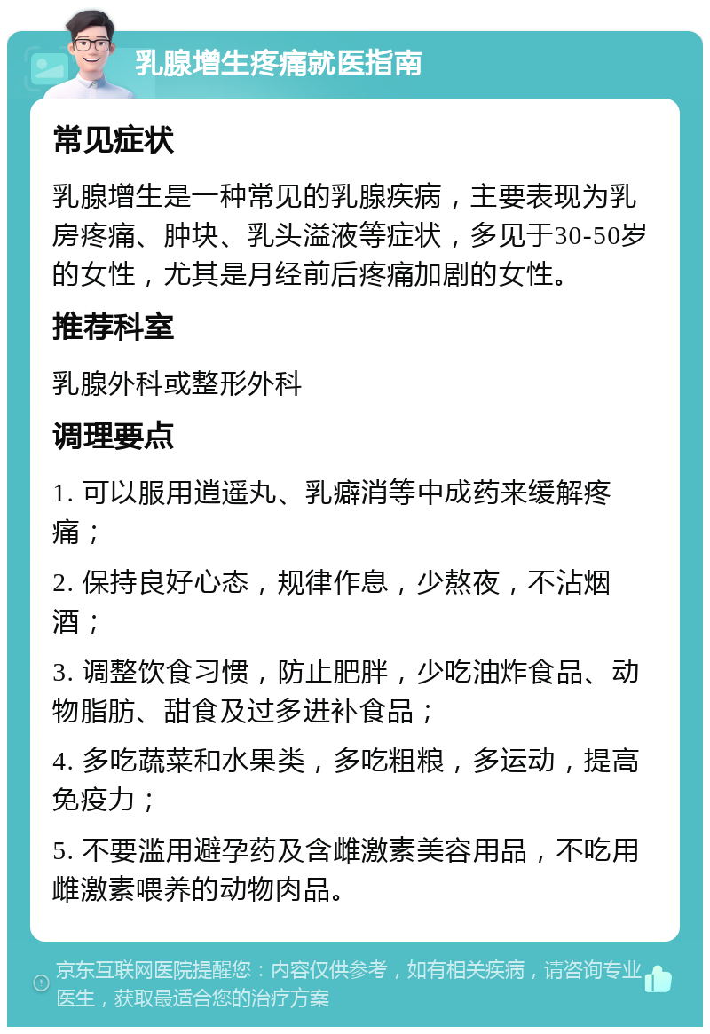 乳腺增生疼痛就医指南 常见症状 乳腺增生是一种常见的乳腺疾病，主要表现为乳房疼痛、肿块、乳头溢液等症状，多见于30-50岁的女性，尤其是月经前后疼痛加剧的女性。 推荐科室 乳腺外科或整形外科 调理要点 1. 可以服用逍遥丸、乳癖消等中成药来缓解疼痛； 2. 保持良好心态，规律作息，少熬夜，不沾烟酒； 3. 调整饮食习惯，防止肥胖，少吃油炸食品、动物脂肪、甜食及过多进补食品； 4. 多吃蔬菜和水果类，多吃粗粮，多运动，提高免疫力； 5. 不要滥用避孕药及含雌激素美容用品，不吃用雌激素喂养的动物肉品。