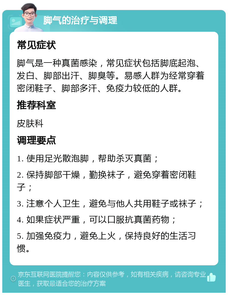 脚气的治疗与调理 常见症状 脚气是一种真菌感染，常见症状包括脚底起泡、发白、脚部出汗、脚臭等。易感人群为经常穿着密闭鞋子、脚部多汗、免疫力较低的人群。 推荐科室 皮肤科 调理要点 1. 使用足光散泡脚，帮助杀灭真菌； 2. 保持脚部干燥，勤换袜子，避免穿着密闭鞋子； 3. 注意个人卫生，避免与他人共用鞋子或袜子； 4. 如果症状严重，可以口服抗真菌药物； 5. 加强免疫力，避免上火，保持良好的生活习惯。