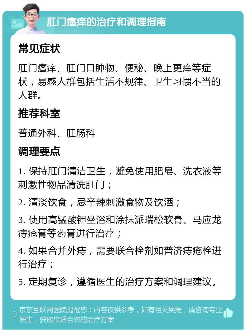 肛门瘙痒的治疗和调理指南 常见症状 肛门瘙痒、肛门口肿物、便秘、晚上更痒等症状，易感人群包括生活不规律、卫生习惯不当的人群。 推荐科室 普通外科、肛肠科 调理要点 1. 保持肛门清洁卫生，避免使用肥皂、洗衣液等刺激性物品清洗肛门； 2. 清淡饮食，忌辛辣刺激食物及饮酒； 3. 使用高锰酸钾坐浴和涂抹派瑞松软膏、马应龙痔疮膏等药膏进行治疗； 4. 如果合并外痔，需要联合栓剂如普济痔疮栓进行治疗； 5. 定期复诊，遵循医生的治疗方案和调理建议。