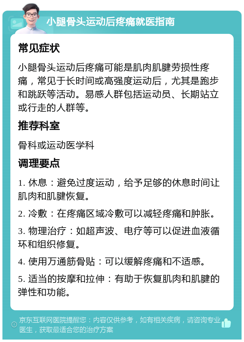 小腿骨头运动后疼痛就医指南 常见症状 小腿骨头运动后疼痛可能是肌肉肌腱劳损性疼痛，常见于长时间或高强度运动后，尤其是跑步和跳跃等活动。易感人群包括运动员、长期站立或行走的人群等。 推荐科室 骨科或运动医学科 调理要点 1. 休息：避免过度运动，给予足够的休息时间让肌肉和肌腱恢复。 2. 冷敷：在疼痛区域冷敷可以减轻疼痛和肿胀。 3. 物理治疗：如超声波、电疗等可以促进血液循环和组织修复。 4. 使用万通筋骨贴：可以缓解疼痛和不适感。 5. 适当的按摩和拉伸：有助于恢复肌肉和肌腱的弹性和功能。