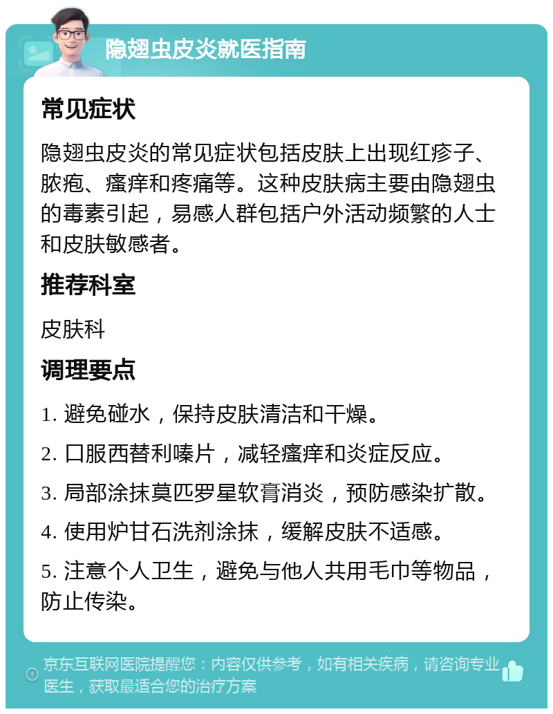 隐翅虫皮炎就医指南 常见症状 隐翅虫皮炎的常见症状包括皮肤上出现红疹子、脓疱、瘙痒和疼痛等。这种皮肤病主要由隐翅虫的毒素引起，易感人群包括户外活动频繁的人士和皮肤敏感者。 推荐科室 皮肤科 调理要点 1. 避免碰水，保持皮肤清洁和干燥。 2. 口服西替利嗪片，减轻瘙痒和炎症反应。 3. 局部涂抹莫匹罗星软膏消炎，预防感染扩散。 4. 使用炉甘石洗剂涂抹，缓解皮肤不适感。 5. 注意个人卫生，避免与他人共用毛巾等物品，防止传染。