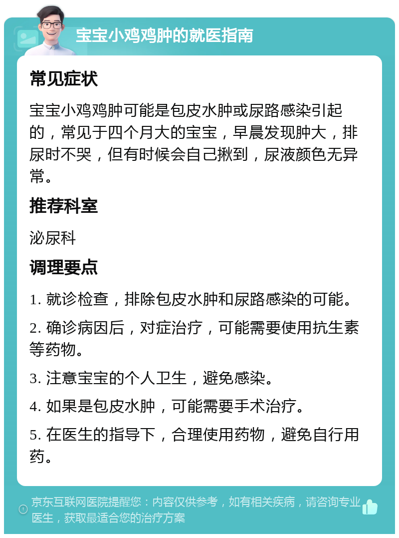 宝宝小鸡鸡肿的就医指南 常见症状 宝宝小鸡鸡肿可能是包皮水肿或尿路感染引起的，常见于四个月大的宝宝，早晨发现肿大，排尿时不哭，但有时候会自己揪到，尿液颜色无异常。 推荐科室 泌尿科 调理要点 1. 就诊检查，排除包皮水肿和尿路感染的可能。 2. 确诊病因后，对症治疗，可能需要使用抗生素等药物。 3. 注意宝宝的个人卫生，避免感染。 4. 如果是包皮水肿，可能需要手术治疗。 5. 在医生的指导下，合理使用药物，避免自行用药。