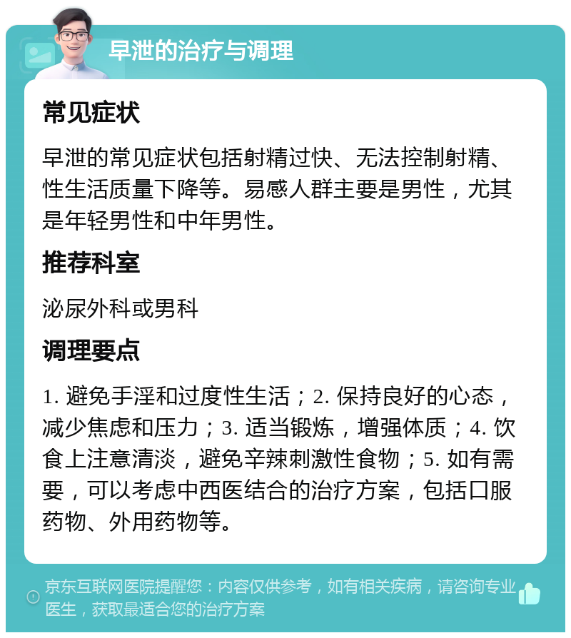 早泄的治疗与调理 常见症状 早泄的常见症状包括射精过快、无法控制射精、性生活质量下降等。易感人群主要是男性，尤其是年轻男性和中年男性。 推荐科室 泌尿外科或男科 调理要点 1. 避免手淫和过度性生活；2. 保持良好的心态，减少焦虑和压力；3. 适当锻炼，增强体质；4. 饮食上注意清淡，避免辛辣刺激性食物；5. 如有需要，可以考虑中西医结合的治疗方案，包括口服药物、外用药物等。