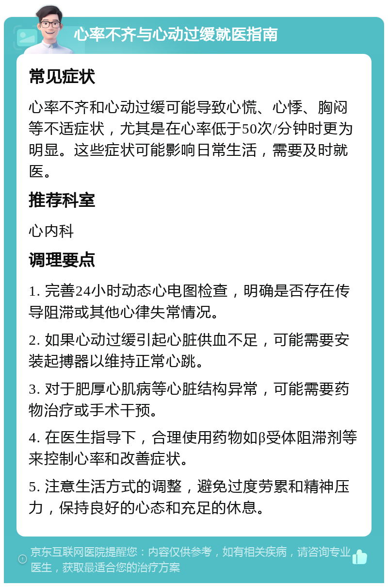 心率不齐与心动过缓就医指南 常见症状 心率不齐和心动过缓可能导致心慌、心悸、胸闷等不适症状，尤其是在心率低于50次/分钟时更为明显。这些症状可能影响日常生活，需要及时就医。 推荐科室 心内科 调理要点 1. 完善24小时动态心电图检查，明确是否存在传导阻滞或其他心律失常情况。 2. 如果心动过缓引起心脏供血不足，可能需要安装起搏器以维持正常心跳。 3. 对于肥厚心肌病等心脏结构异常，可能需要药物治疗或手术干预。 4. 在医生指导下，合理使用药物如β受体阻滞剂等来控制心率和改善症状。 5. 注意生活方式的调整，避免过度劳累和精神压力，保持良好的心态和充足的休息。