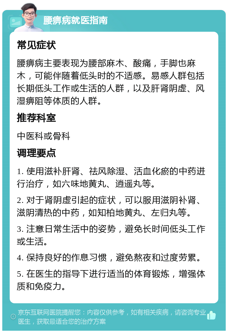 腰痹病就医指南 常见症状 腰痹病主要表现为腰部麻木、酸痛，手脚也麻木，可能伴随着低头时的不适感。易感人群包括长期低头工作或生活的人群，以及肝肾阴虚、风湿痹阻等体质的人群。 推荐科室 中医科或骨科 调理要点 1. 使用滋补肝肾、祛风除湿、活血化瘀的中药进行治疗，如六味地黄丸、逍遥丸等。 2. 对于肾阴虚引起的症状，可以服用滋阴补肾、滋阴清热的中药，如知柏地黄丸、左归丸等。 3. 注意日常生活中的姿势，避免长时间低头工作或生活。 4. 保持良好的作息习惯，避免熬夜和过度劳累。 5. 在医生的指导下进行适当的体育锻炼，增强体质和免疫力。