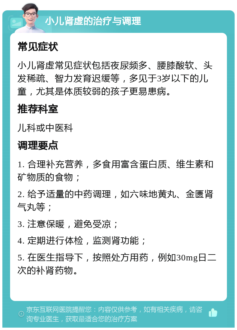 小儿肾虚的治疗与调理 常见症状 小儿肾虚常见症状包括夜尿频多、腰膝酸软、头发稀疏、智力发育迟缓等，多见于3岁以下的儿童，尤其是体质较弱的孩子更易患病。 推荐科室 儿科或中医科 调理要点 1. 合理补充营养，多食用富含蛋白质、维生素和矿物质的食物； 2. 给予适量的中药调理，如六味地黄丸、金匮肾气丸等； 3. 注意保暖，避免受凉； 4. 定期进行体检，监测肾功能； 5. 在医生指导下，按照处方用药，例如30mg日二次的补肾药物。