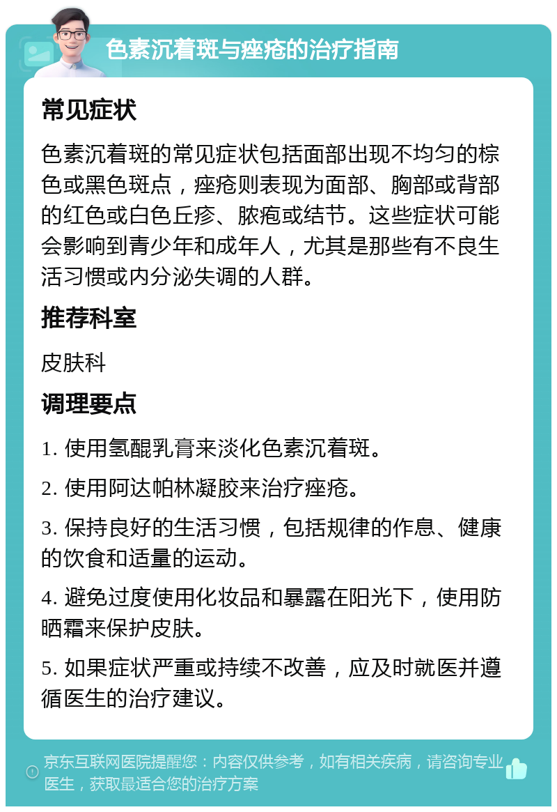 色素沉着斑与痤疮的治疗指南 常见症状 色素沉着斑的常见症状包括面部出现不均匀的棕色或黑色斑点，痤疮则表现为面部、胸部或背部的红色或白色丘疹、脓疱或结节。这些症状可能会影响到青少年和成年人，尤其是那些有不良生活习惯或内分泌失调的人群。 推荐科室 皮肤科 调理要点 1. 使用氢醌乳膏来淡化色素沉着斑。 2. 使用阿达帕林凝胶来治疗痤疮。 3. 保持良好的生活习惯，包括规律的作息、健康的饮食和适量的运动。 4. 避免过度使用化妆品和暴露在阳光下，使用防晒霜来保护皮肤。 5. 如果症状严重或持续不改善，应及时就医并遵循医生的治疗建议。