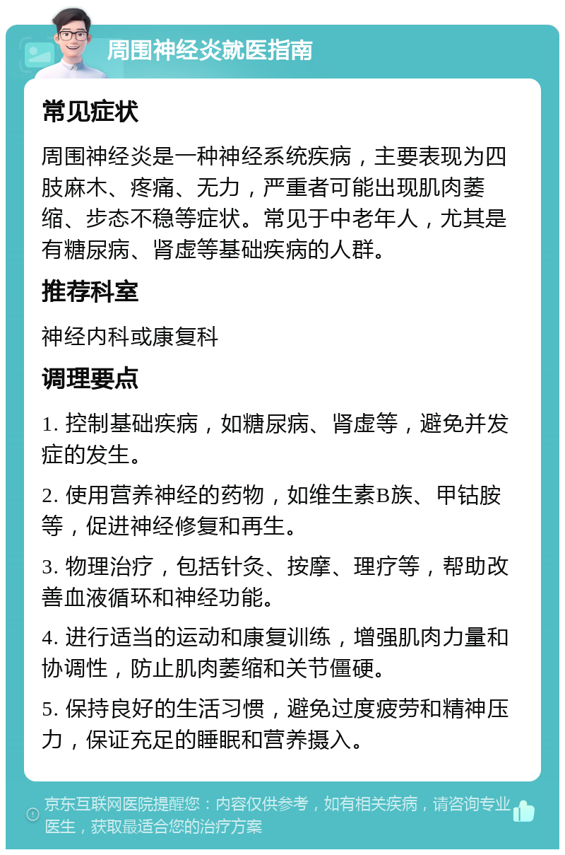 周围神经炎就医指南 常见症状 周围神经炎是一种神经系统疾病，主要表现为四肢麻木、疼痛、无力，严重者可能出现肌肉萎缩、步态不稳等症状。常见于中老年人，尤其是有糖尿病、肾虚等基础疾病的人群。 推荐科室 神经内科或康复科 调理要点 1. 控制基础疾病，如糖尿病、肾虚等，避免并发症的发生。 2. 使用营养神经的药物，如维生素B族、甲钴胺等，促进神经修复和再生。 3. 物理治疗，包括针灸、按摩、理疗等，帮助改善血液循环和神经功能。 4. 进行适当的运动和康复训练，增强肌肉力量和协调性，防止肌肉萎缩和关节僵硬。 5. 保持良好的生活习惯，避免过度疲劳和精神压力，保证充足的睡眠和营养摄入。