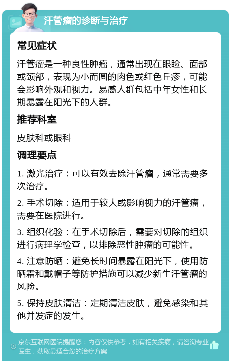 汗管瘤的诊断与治疗 常见症状 汗管瘤是一种良性肿瘤，通常出现在眼睑、面部或颈部，表现为小而圆的肉色或红色丘疹，可能会影响外观和视力。易感人群包括中年女性和长期暴露在阳光下的人群。 推荐科室 皮肤科或眼科 调理要点 1. 激光治疗：可以有效去除汗管瘤，通常需要多次治疗。 2. 手术切除：适用于较大或影响视力的汗管瘤，需要在医院进行。 3. 组织化验：在手术切除后，需要对切除的组织进行病理学检查，以排除恶性肿瘤的可能性。 4. 注意防晒：避免长时间暴露在阳光下，使用防晒霜和戴帽子等防护措施可以减少新生汗管瘤的风险。 5. 保持皮肤清洁：定期清洁皮肤，避免感染和其他并发症的发生。